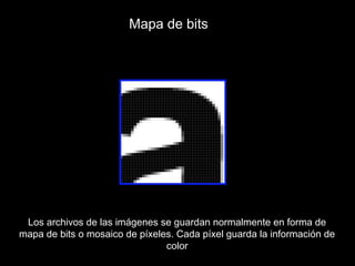 Mapa de bits




 Los archivos de las imágenes se guardan normalmente en forma de
mapa de bits o mosaico de píxeles. Cada píxel guarda la información de
                                color
 