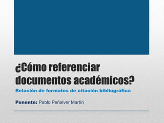 ¿Cómo referenciar
documentos académicos?
Ponente: Pablo Peñalver Martín
Relación de formatos de citación bibliográfica
 