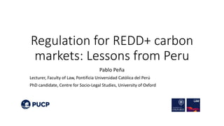 Regulation for REDD+ carbon
markets: Lessons from Peru
Pablo Peña
Lecturer, Faculty of Law, Pontificia Universidad Católica del Perú
PhD candidate, Centre for Socio-Legal Studies, University of Oxford
 