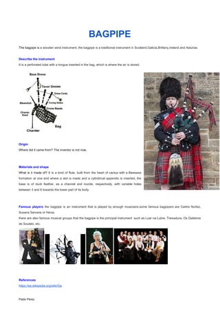 BAGPIPE
The bagpipe is ​a wooden wind instrument, the bagpipe is a traditional instrument in Scotland,Galicia,Brittany,Ireland and Asturias.
Describe the instrument
It is a perforated tube with a tongue inserted in the bag, which is where the air is stored.
Origin
Where did it came from? The inventor is not now.
Materials and shape
What is it made of? ​It is a kind of flute, built from the heart of cactus with a Beeswax
formation at one end where a slot is made and a cylindrical appendix is ​​inserted, the
base is of duck feather, as a channel and nozzle, respectively, with variable holes
between 3 and 6 towards the lower part of its body.
Famous players ​the bagpipe is an instrument that is played by enough musicians.some famous bagpipers are Carlos Nuñez,
Susana Seivane or Hevia.
there are also famous musical groups that the bagpipe is the principal instrument such as Luar na Lubre, Treixadura, Os Gaiteiros
de Soutelo, etc.
References
https://es.wikipedia.org/wiki/Ga
Pablo Pérez
 
