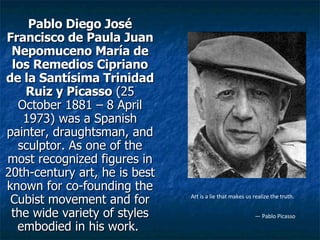 Pablo Diego José Francisco de Paula Juan Nepomuceno María de los Remedios Cipriano de la Santísima Trinidad Ruiz y Picasso  (25 October 1881 – 8 April 1973) was a Spanish painter, draughtsman, and sculptor. As one of the most recognized figures in 20th-century art, he is best known for co-founding the Cubist movement and for the wide variety of styles embodied in his work.   Art is a lie that makes us realize the truth. —  Pablo Picasso   
