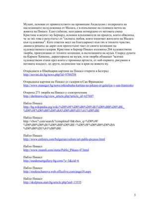 Музеят, основан от правителството на провинция Андалусия с подкрепата на
наследниците на художника от Малага, е в изпълнение на голямата мечта на
живота на Пикасо. Едно събитие, неотдавна потвърдено от неговата снаха
Кристине и внукът му Бернард, основни вдъхновители на проекта, които обясниха,
че за тях това е резултатът от "силната любов, която изпитват жителите на Малага
към художника”. Като ответен жест на благодарност към тях и тяхното чувство,
двамата решиха да дарят или преотстъпят част от своите колекции на
художествената галерия. Кристине и Бернар Пикасо изложиха 204 художествени
творби, произлизащи от техните колекции, в експозицията на музея. Според думите
на Кармен Хименес, директорката на музея, тези творби обхващат "всички
художествени етапи през които е преминал артиста, от най-първите, рисувани в
неговата младост, до други, подписани чак в края на живота му.
Откраднати в Швейцария картини на Пикасо открити в Белград
http://novini.dir.bg/news.php?id=9784358
Откраднаха картина на Пикасо от галерия в Сан Франциско
http://www.manager.bg/news/otkradnaha-kartina-na-pikaso-ot-galeriya-v-san-frantsisko
Откриха 271 творби на Пикасо у електротехник
http://dariknews.bg/view_article.php?article_id=627687
Пабло Пикасо
http://bg.wikipedia.org/wiki/%D0%9F%D0%B0%D0%B1%D0%BB%D0%BE_
%D0%9F%D0%B8%D0%BA%D0%B0%D1%81%D0%BE
Пабло Пикасо
http://vbox7.com/search/?completed=0&vbox_q=%D0%9F
%D0%B0%D0%B1%D0%BB%D0%BE+%D0%9F%D0%B8%D0%BA
%D0%B0%D1%81%D0%BE
Пабло Пикасо
http://www.enforex.com/bulgarian/culture/art-pablo-picasso.html
Пабло Пикасо
http://www.znamli.com/statia/Pablo_Pikaso-47.html
Пабло Пикасо
http://modernartgallery-bg.com/?s=3&cid=6
Пабло Пикасо
http://rosikrachanova.web.officelive.com/page18.aspx
Пабло Пикасо
http://skulptura.start.bg/article.php?aid=13335

3

 