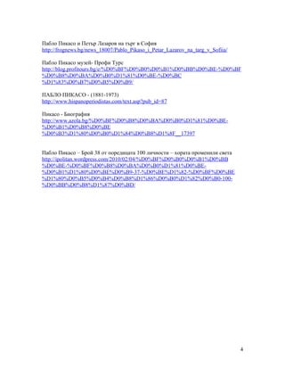 Пабло Пикасо и Петър Лазаров на търг в София
http://frognews.bg/news_18007/Pablo_Pikaso_i_Petar_Lazarov_na_targ_v_Sofiia/
Пабло Пикасо музей- Профи Турс
http://blog.profitours.bg/e/%D0%BF%D0%B0%D0%B1%D0%BB%D0%BE-%D0%BF
%D0%B8%D0%BA%D0%B0%D1%81%D0%BE-%D0%BC
%D1%83%D0%B7%D0%B5%D0%B9/
ПАБЛО ПИКАСО - (1881-1973)
http://www.hispanoperiodistas.com/text.asp?pub_id=87
Пикасо - Биография
http://www.azola.bg/%D0%BF%D0%B8%D0%BA%D0%B0%D1%81%D0%BE%D0%B1%D0%B8%D0%BE
%D0%B3%D1%80%D0%B0%D1%84%D0%B8%D1%8F__17397
Пабло Пикасо – Брой 38 от поредицата 100 личности – хората променили света
http://ipolitan.wordpress.com/2010/02/04/%D0%BF%D0%B0%D0%B1%D0%BB
%D0%BE-%D0%BF%D0%B8%D0%BA%D0%B0%D1%81%D0%BE%D0%B1%D1%80%D0%BE%D0%B9-37-%D0%BE%D1%82-%D0%BF%D0%BE
%D1%80%D0%B5%D0%B4%D0%B8%D1%86%D0%B0%D1%82%D0%B0-100%D0%BB%D0%B8%D1%87%D0%BD/

4

 