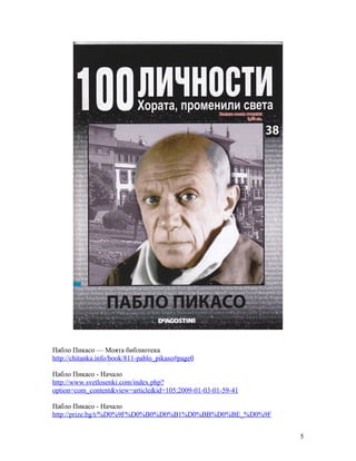 Пабло Пикасо — Моята библиотека
http://chitanka.info/book/811-pablo_pikaso#page0
Пабло Пикасо - Начало
http://www.svetlosenki.com/index.php?
option=com_content&view=article&id=105:2009-01-03-01-59-41
Пабло Пикасо - Начало
http://prize.bg/t/%D0%9F%D0%B0%D0%B1%D0%BB%D0%BE_%D0%9F
5

 