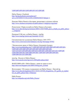 %D0%B8%D0%BA%D0%B0%D1%81%D0%BE
Пабло Пикасо | Facebook
http://bg-bg.facebook.com/media/set/?
set=a.116725851717142.21234.115264561863271&type=1
Показват Пабло Пикасо в България, организират се редица събития
http://www.slusham.com/pokazvat-pablo-pikaso-v-balgariya-orga.html
Развлечение | Първа изложба на Пабло Пикасо в България
http://www.dnevnik.bg/razvlechenie/2008/11/04/576400_purva_izlojba_na_pablo_pikaso
_v_bulgariia/
Рекордни $ 106 млн. за Пабло Пикасо - trud.bg
http://www.trud.bg/Article.asp?ArticleId=471121
Световноизвестни художници Пабло Пикасо /1881-1973/
http://www.svetovnoizvestni-hudojnici.vlez.bg/?showpage=47952
7 Великолепни урока от Пабло Пикасо | Konstantin Georgiev
http://www.konstantinbg.com/7-%D0%B2%D0%B5%D0%BB%D0%B8%D0%BA
%D0%BE%D0%BB%D0%B5%D0%BF%D0%BD%D0%B8%D1%83%D1%80%D0%BE%D0%BA%D0%B0-%D0%BE%D1%82-%D0%BF
%D0%B0%D0%B1%D0%BB%D0%BE-%D0%BF%D0%B8%D0%BA
%D0%B0%D1%81%D0%BE/
store.bg - Пъзели от Пабло Пикасо
http://www.puzzle.store.bg/c/p-l/c-809/pablo-pikaso.html
ФАНТАЗИЯ и КО.: Пабло Пикасо - какво не знаем за него
http://darovete.blogspot.com/2008/10/blog-post_26.html
Фотогалерия: 130 години от рождението на Пабло Пикасо - Dnevnik.bg
http://www.dnevnik.bg/photos/2011/10/25/1187258_fotogaleriia_130_godini_ot_rojdeni
eto_na_pablo_pikaso/?pic=14#picture
Pablo Picasso
http://en.wikipedia.org/wiki/Pablo_Picasso

6

 