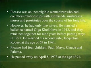 • Picasso was an incorrigible womanizer who had
  countless relationships with girlfriends, mistresses,
  muses and prostitutes over the course of his long life.
• However, he had only two wives. He married a
  ballerina named Olga Khokhlova in 1918, and they
  remained together for nine years before parting ways
  in 1927. He married his second wife, Jacqueline
  Roque, at the age of 69 in 1961.
• Picasso had four children: Paul, Maya, Claude and
  Paloma.
• He passed away on April 8, 1973 at the age of 91.
 