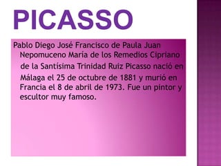 Pablo Diego José Francisco de Paula Juan
  Nepomuceno María de los Remedios Cipriano
  de la Santísima Trinidad Ruiz Picasso nació en
  Málaga el 25 de octubre de 1881 y murió en
  Francia el 8 de abril de 1973. Fue un pintor y
  escultor muy famoso.
 