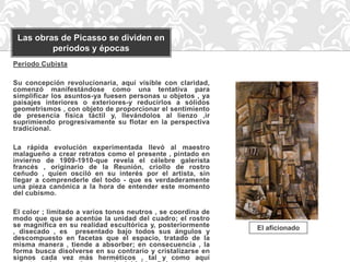 Las obras de Picasso se dividen en
         periodos y épocas
Periodo Cubista

Su concepción revolucionaria, aquí visible con claridad,
comenzó manifestándose como una tentativa para
simplificar los asuntos-ya fuesen personas u objetos , ya
paisajes interiores o exteriores-y reducirlos a sólidos
geometrismos , con objeto de proporcionar el sentimiento
de presencia física táctil y, llevándolos al lienzo ,ir
suprimiendo progresivamente su flotar en la perspectiva
tradicional.

La rápida evolución experimentada llevó al maestro
malagueño a crear retratos como el presente , pintado en
invierno de 1909-1910-que revela el célebre galerista
francés , originario de la Reunión, criollo de rostro
ceñudo , quien osciló en su interés por el artista, sin
llegar a comprenderle del todo - que es verdaderamente
una pieza canónica a la hora de entender este momento
del cubismo.

El color ; limitado a varios tonos neutros , se coordina de
modo que que se acentúe la unidad del cuadro; el rostro
se magnifica en su realidad escultórica y, posteriormente     El aficionado
, disecado , es presentado bajo todos sus ángulos y
descompuesto en facetas que el espacio, tratado de la
misma manera , tiende a absorber; en consecuencia , la
forma busca disolverse en su contrario y cristalizarse en
signos cada vez más herméticos , tal y como aquí
 
