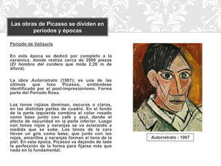 Las obras de Picasso se dividen en
        periodos y épocas

Periodo de Vallauris

En esta época se dedicó por completo a la
cerámica, donde realiza cerca de 2000 piezas
(El hombre del cordero que mide 2,20 m de
altura).

La obra Autorretrato (1907); es una de las
últimas    que   hizo   Picasso,    sintiéndose
identificado por el post-impresionismo. Forma
parte del Periodo Rosa.

Los tonos rojizos dominan, oscuros o claros,
en las distintas partes de cuadro. En el fondo
de la parte izquierda combina el color rosado
como base junto con café y azul, dando el
efecto de oscuridad en la parte inferior. Luego
con tonos rojos y naranjas se va aclarando a
medida que se sube. Los tonos de la cara
llevan un gris como base, que junto con los
rojos, amarillos y naranjas forman el tono de la   Autorretrato - 1907
piel. En esta época, Picasso va dejando de lado
la perfección de la forma para fijarse más que
nada en lo fundamental.
 
