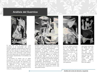 Análisis del Guernica




El toro que mira al espectador, está            Emerge el caballo con una lengua en punta
                                                                                                Se ve la cabeza enorme         una mujer consumida
acusando a la humanidad por estos               de lanza, quien atormentado por haber sido
                                                                                                de una mujer que entra         en llamas que alza
horrores; también contextualiza el hecho en     destripado, relincha brutalmente.          A
                                                                                                por una ventana, su            sus brazos como
España, dado que el toro es tótem de este       propósito, Picasso declaró que “el caballo
                                                                                                cuerpo no se observa; ella     clamando      socorro.
país con sus corridas y diversas fiestas en     representa al pueblo”; entonces es un
                                                                                                ilumina la escena con su       Sus ojos son en
que tienen como personaje a este animal.        pueblo traicionado que se ve impotente
                                                                                                lámpara       y     mira       forma de lágrimas, al
Es la única figura que no transmite angustia;   ante la inminente llegada de Tánatos sin
                                                                                                horrorizada lo que allí        igual que sus orificios
para Picasso representaba “la brutalidad y la   aviso previo alguno.     Esta es la figura
                                                                                                acontece. La mujer de          nasales; ella mira
oscuridad”.                                     principal del cuadro puesto que se ubica en
                                                                                                abajo, con una pierna          hacia arriba como
se encuentra la madre con su bebé               el centro y encabeza la jerarquía triangular.
                                                                                                deforme, mira la luz del       cuando        algunas
exangüe en brazos que echa la cabeza            A las patas del equino se encuentra el
                                                                                                candil como conservando        personas hacen a
hacia atrás en un grito de angustia, con        combatiente desmembrado.          Su brazo
                                                                                                una esperanza.                 Dios una súplica
los rasgos deformados, sus ojos en forma        derecho empuña una espada rota y de ésta,
de lágrimas y sus pechos caídos                 surge de manera apenas perceptible una
simbolizan la muerte de su maternidad,          flor, símbolo de la esperanza y de la vida
mientras que el rostro del bebé se ve sin       que puede renacer
vida y su cuerpo lánguido.
                                                                                                 Análisis de la obra de derecha a izquierda
 