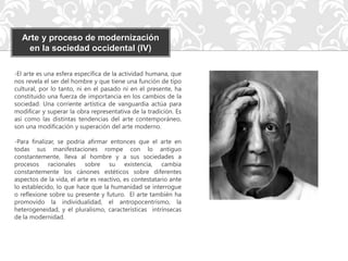 Arte y proceso de modernización
    en la sociedad occidental (IV)

-El arte es una esfera específica de la actividad humana, que
nos revela el ser del hombre y que tiene una función de tipo
cultural, por lo tanto, ni en el pasado ni en el presente, ha
constituido una fuerza de importancia en los cambios de la
sociedad. Una corriente artística de vanguardia actúa para
modificar y superar la obra representativa de la tradición. Es
así como las distintas tendencias del arte contemporáneo,
son una modificación y superación del arte moderno.

-Para finalizar, se podría afirmar entonces que el arte en
todas sus manifestaciones rompe con lo antiguo
constantemente, lleva al hombre y a sus sociedades a
procesos racionales sobre su existencia, cambia
constantemente los cánones estéticos sobre diferentes
aspectos de la vida, el arte es reactivo, es contestatario ante
lo establecido, lo que hace que la humanidad se interrogue
o reflexione sobre su presente y futuro. El arte también ha
promovido la individualidad, el antropocentrismo, la
heterogeneidad, y el pluralismo, características intrínsecas
de la modernidad.
 