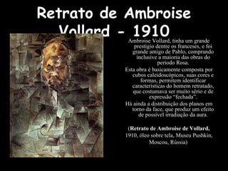 Retrato de Ambroise
Vollard - 1910
Ambroise Vollard, tinha um grande
prestígio dentre os franceses, e foi
grande amigo de Pablo, comprando
inclusive a maioria das obras do
período Rosa.
Esta obra é basicamente composta por
cubos caleidoscópicos, suas cores e
formas, permitem identificar
características do homem retratado,
que costumava ser muito sério e de
expressão “fechada”.
Há ainda a distribuição dos planos em
torno da face, que produz um efeito
de possível irradiação da aura.
(Retrato de Ambroise de Vollard,
1910, óleo sobre tela, Museu Pushkin,
Moscou, Rússia)
 