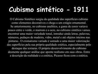 Cubismo sintético - 1911
O Cubismo Sintético surgiu da qualidade das superfícies cubistas
como elementos decorativos e chega a um estágio ornamental.
Se anteriormente, no cubismo analítico, a gama de cores variava
pouco entre o verde, o marrom e o ocre, no cubismo sintético vamos
encontrar uma maior variedade tonal, introduz ainda letras, palavras,
números, pedaços de madeira, vidro, metal e até objetos inteiros nas
pinturas.. O cromatismo variado é somado a uma maior valorização
das superfícies pela sua própria qualidade estética, especialmente pelo
destaque das texturas. O próprio desenvolvimento do cubismo
desmente qualquer análise que aponte realismo em suas obras. Entre
a descrição da realidade e a estética, Picasso ficou com a estética.
 