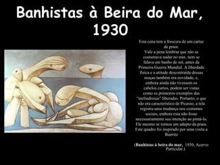 Banhistas à Beira do Mar,
1930
Esta cena tem a frescura de um cartaz
de praia.
Vale a pena lembrar que não se
costumava nadar no mar, nem se
falava em banho de sol, antes da
Primeira Guerra Mundial. A liberdade
física e a atitude descontraída dessas
moças também era novidade, e,
embora ainda não tivessem os
cabelos curtos, podem ser vistas
como os primeiros exemplos das
"melindrosas" liberadas. Portanto, o que
não era característico de Picasso, a tela
registra uma mudança nos costumes
sociais, embora esta não fosse
necessariamente sua intenção ao pintá-la.
Ele mesmo se tornou um adepto da praia.
Este quadro foi inspirado por uma visita a
Biarritz
(Banhistas à beira do mar, 1930, Acervo
Particular.)
 