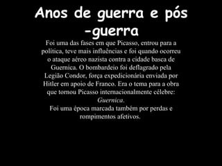 Anos de guerra e pós
-guerra
Foi uma das fases em que Picasso, entrou para a
política, teve mais influências e foi quando ocorreu
o ataque aéreo nazista contra a cidade basca de
Guernica. O bombardeio foi deflagrado pela
Legião Condor, força expedicionária enviada por
Hitler em apoio de Franco. Era o tema para a obra
que tornou Picasso internacionalmente célebre:
Guernica.
Foi uma época marcada também por perdas e
rompimentos afetivos.
 