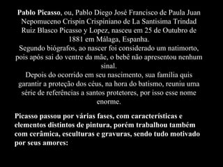 Pablo Picasso, ou, Pablo Diego José Francisco de Paula Juan
Nepomuceno Crispin Crispiniano de La Santisima Trindad
Ruiz Blasco Picasso y Lopez, nasceu em 25 de Outubro de
1881 em Málaga, Espanha.
Segundo biógrafos, ao nascer foi considerado um natimorto,
pois após sai do ventre da mãe, o bebê não apresentou nenhum
sinal.
Depois do ocorrido em seu nascimento, sua família quis
garantir a proteção dos céus, na hora do batismo, reuniu uma
série de referências a santos protetores, por isso esse nome
enorme.
Picasso passou por várias fases, com características e
elementos distintos de pintura, porém trabalhou também
com cerâmica, esculturas e gravuras, sendo tudo motivado
por seus amores:
 