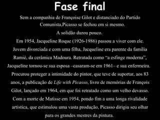 Fase final
Sem a companhia de Françoise Gilot e distanciado do Partido
Comunista,Picasso se fechou em si mesmo.
A solidão durou pouco.
Em 1954, Jacqueline Roque (1926-1986) passou a viver com ele.
Jovem divorciada e com uma filha, Jacqueline era parente da família
Ramié, da cerâmica Madoura. Retratada como “a esfinge moderna”,
Jacqueline tornou-se sua esposa –casaram-se em 1961– e sua enfermeira.
Procurou proteger a intimidade do pintor, que teve de suportar, aos 83
anos, a publicação de Life with Picasso, livro de memórias de François
Gilot, lançado em 1964, em que foi retratado como um velho devasso.
Com a morte de Matisse em 1954, pondo fim a uma longa rivalidade
artística, que estimulou uma vasta produção, Picasso dirigiu seu olhar
para os grandes mestres da pintura.
 