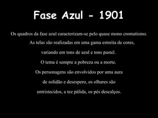 Fase Azul - 1901
Os quadros da fase azul caracterizam-se pelo quase mono cromatismo.
As telas são realizadas em uma gama estreita de cores,
variando em tons de azul e tons pastel.
O tema é sempre a pobreza ou a morte.
Os personagens são envolvidos por uma aura
de solidão e desespero, os olhares são
entristecidos, a tez pálida, os pés descalços.
 