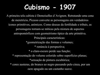 Cubismo - 1907
A primeira tela cubista é Demoiselles d´Avignon. Retratando uma cena
de meretrício, Picasso converte as personagens em verdadeiros
ícones primitivos, anímicos. Como deusas da fertilidade e tribais, as
personagens tornam-se míticas pela mistura de aspectos
antropomórficos com geometrismo típico da arte primitiva.
Principais características:
*geometrização das formas e volumes;
* renúncia à perspectiva;
* o claro-escuro perde sua função;
* representação do volume colorido sobre superfícies planas;
*sensação de pintura escultórica;
* cores austeras, do branco ao negro passando pelo cinza, por um
ocre apagado ou um castanho suave.
 
