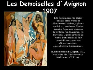 Les Demoiselles d´Avignon
- 1907
Esta é considerada não apenas
uma das obras-primas de
Picasso como, também, a pintura
que inicia o movimento Cubista
nas artes. Representa uma cena
de bordel na rua de Avignon, em
Barcelona. O estilo agressivo da
pintura é uma mescla da fase
rosa de Picasso com a arte
africana e oceânica,
especialmente máscaras rituais.
(Les demoiselles d'Avignon, 1907,
óleo sobre tela, The Museum of
Modern Art, NY, EUA).
 