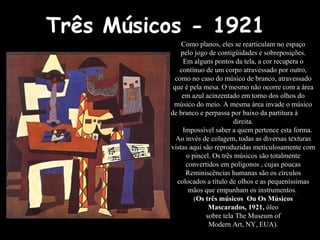 Três Músicos - 1921  Como planos, eles se rearticulam no espaço pelo jogo de contigüidades e sobreposições. Em alguns pontos da tela, a cor recupera o contínuo de um corpo atravessado por outro, como no caso do músico de branco, atravessado que é pela mesa. O mesmo não ocorre com a área em azul acinzentado em torno dos olhos do músico do meio. A mesma área invade o músico de branco e perpassa por baixo da partitura à  direita. Impossível saber a quem pertence esta forma. Ao invés de colagem, todas as diversas texturas vistas aqui são reproduzidas meticulosamente com o pincel. Os três músicos são totalmente convertidos em polígonos , cujas poucas Reminiscências humanas são os círculos colocados a título de olhos e as pequeníssimas mãos que empunham os instrumentos.  ( Os três músicos  Ou Os Músicos Mascarados, 1921,  óleo sobre tela The Museum of Modern Art, NY, EUA). 