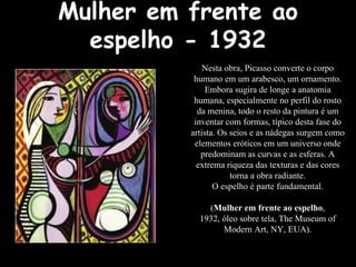 Mulher em frente ao espelho - 1932 Nesta obra, Picasso converte o corpo humano em um arabesco, um ornamento. Embora sugira de longe a anatomia humana, especialmente no perfil do rosto da menina, todo o resto da pintura é um inventar com formas, típico desta fase do artista. Os seios e as nádegas surgem como elementos eróticos em um universo onde predominam as curvas e as esferas. A extrema riqueza das texturas e das cores torna a obra radiante. O espelho é parte fundamental. ( Mulher em frente ao espelho , 1932, óleo sobre tela, The Museum of Modern Art, NY, EUA). 