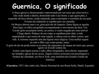 A força agressiva desmesurada é representada por um touro que atravessou a tela vindo desde a direita, destruindo tudo à sua frente, e que agora pára, à esquerda, de boca aberta, cauda empinada, para contemplar o resultado de sua ação.  O rastro da catástrofe se espalha pelo seu caminho.  Os Braços abertos para o ar, grita pela dor do impacto. Outra figura se agacha Para fugir, os olhos arregalados acompanhando o movimento da fúria. Um Cavalo grita sua própria morte, ao centro, o ventre rasgado por uma terrível Chaga aberta. Pedaços de um corpo se espalham pelo chão, a mão empunhando o que restou de uma espada, a cabeça com os olhos vazios, sem vida. À extrema esquerda uma das figuras mais trágicas. Uma mulher segura ao colo o filho cujo corpo pende, inerte.  O grito da dor da perda soma-se ao terror da expectativa do ataque do touro que, parece, agora vai investir contra ela. Acima, uma figura assiste a tudo, olhos arregalados, boca aberta, segurando um lampião, apesar da luz acesa. Alguns críticos associam esta personagem à Estátua da Liberdade, em Nova York, uma metáfora dos Estados Unidos da América. ( Guernica,  1937, óleo sobre tela, Museu Nacional de arte Reina Sofia, Madri, Espanha) Guernica, O significado 