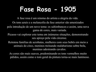 Fase Rosa - 1905 A fase rosa é um retorno do artista a alegria da vida.  Os tons azuis e a melancolia da fase anterior são amenizados pela introdução de um novo tema: os saltimbancos e assim, uma nova gama de cores, mais variada. Picasso vai explorar este tema em inúmeras situações, demonstrando seu apreço pela vida circense.  Retratou famílias de acrobatas, mulheres com seus bebês em meio a animais do circo, meninos treinando malabarismo sobre bola, meninas adestrando cavalos.  As cores são mais suaves, predominando os tons vermelhos muito pálidos, assim como o tom geral da pintura torna-se mais luminoso. 