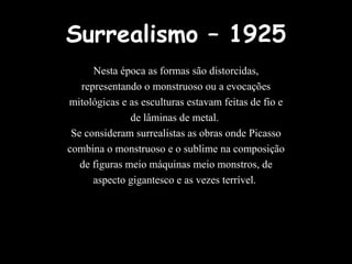 Surrealismo – 1925 Nesta época as formas são distorcidas, representando o monstruoso ou a evocações mitológicas e as esculturas estavam feitas de fio e de lâminas de metal.  Se consideram surrealistas as obras onde Picasso combina o monstruoso e o sublime na composição de figuras meio máquinas meio monstros, de aspecto gigantesco e as vezes terrível.  