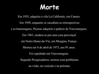 Morte Em 1955, adquiriu a vila La Californie, em Cannes.  Em 1958, enquanto se sucediam as retrospectivas e as homenagens, Picasso adquiriu o palácio de Vauvenargues.  Em 1961, mudou-se pra uma casa provençal  em Notre-Dame-de-Vie, em Mougins, França.  Morreu em 8 de abril de 1973, aos 91 anos.  Foi sepultado em Vauvenargues.  Segundo Pesquisadores, morreu com problemas na visão, na vesícula e na próstata. 