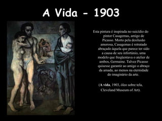A Vida - 1903 Esta pintura é inspirada no suicídio do pintor Casagemas, amigo de Picasso. Morto pela desilusão amorosa, Casagemas é retratado abraçado àquela que parece ter sido a causa de seu infortúnio, uma modelo que freqüentava o atelier de ambos, Germaine. Talvez Picasso quisesse garantir ao amigo o abraço da amada, ao menos na eternidade do imaginário da arte.  ( A vida , 1903, óleo sobre tela, Cleveland Museum of Art). 