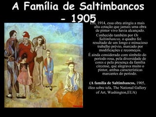 A Família de Saltimbancos - 1905 Em, 1914, essa obra atingiu a mais alta cotação que jamais uma obra de pintor vivo havia alcançado. Conhecido também por  Os Saltimbancos,  o quadro foi resultado de um longo e minucioso trabalho prévio, marcado por modificações e recomeços. É ainda considerado com símbolo do período rosa, pela diversidade de cores e pela presença da família circense, que alegrava muito o pintor, ambas características marcantes do período.  (A família de Saltimbancos,  1905, óleo sobre tela, The National Gallery of Art, Washington,EUA)   