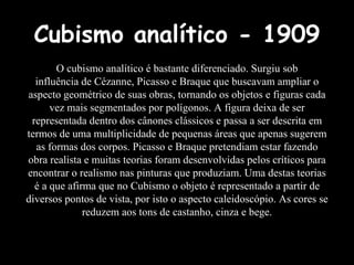 Cubismo analítico - 1909 O cubismo analítico é bastante diferenciado. Surgiu sob influência de Cézanne, Picasso e Braque que buscavam ampliar o aspecto geométrico de suas obras, tornando os objetos e figuras cada vez mais segmentados por polígonos. A figura deixa de ser representada dentro dos cânones clássicos e passa a ser descrita em termos de uma multiplicidade de pequenas áreas que apenas sugerem as formas dos corpos. Picasso e Braque pretendiam estar fazendo obra realista e muitas teorias foram desenvolvidas pelos críticos para encontrar o realismo nas pinturas que produziam. Uma destas teorias é a que afirma que no Cubismo o objeto é representado a partir de diversos pontos de vista, por isto o aspecto caleidoscópio. As cores se reduzem aos tons de castanho, cinza e bege. 