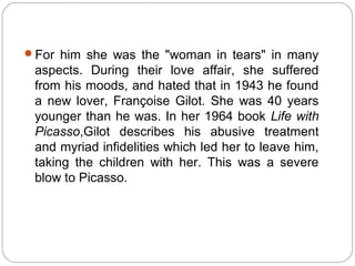 For him she was the "woman in tears" in many
 aspects. During their love affair, she suffered
 from his moods, and hated that in 1943 he found
 a new lover, Françoise Gilot. She was 40 years
 younger than he was. In her 1964 book Life with
 Picasso,Gilot describes his abusive treatment
 and myriad infidelities which led her to leave him,
 taking the children with her. This was a severe
 blow to Picasso.
 