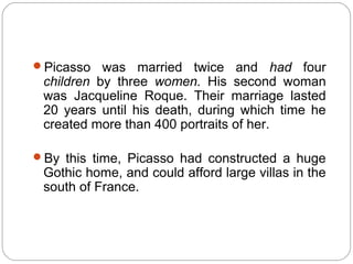 Picasso   was married twice and had four
 children by three women. His second woman
 was Jacqueline Roque. Their marriage lasted
 20 years until his death, during which time he
 created more than 400 portraits of her.

By this time, Picasso had constructed a huge
 Gothic home, and could afford large villas in the
 south of France.
 