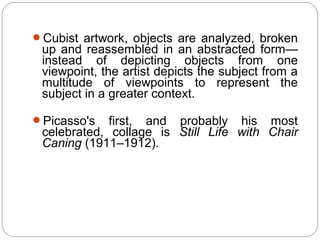 Cubist artwork, objects are analyzed, broken
 up and reassembled in an abstracted form—
 instead of depicting objects from one
 viewpoint, the artist depicts the subject from a
 multitude of viewpoints to represent the
 subject in a greater context.

Picasso's   first, and probably his most
 celebrated, collage is Still Life with Chair
 Caning (1911–1912).
 