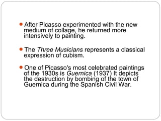 After Picasso experimented with the new
 medium of collage, he returned more
 intensively to painting.

The Three Musicians represents a classical
 expression of cubism.
One of Picasso's most celebrated paintings
 of the 1930s is Guernica (1937) It depicts
 the destruction by bombing of the town of
 Guernica during the Spanish Civil War.
 