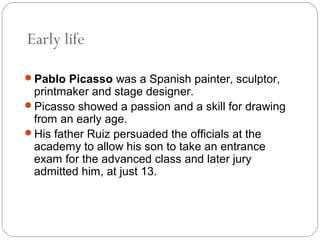 Early life

Pablo Picasso was a Spanish painter, sculptor,
 printmaker and stage designer.
Picasso showed a passion and a skill for drawing
 from an early age.
His father Ruiz persuaded the officials at the
 academy to allow his son to take an entrance
 exam for the advanced class and later jury
 admitted him, at just 13.
 