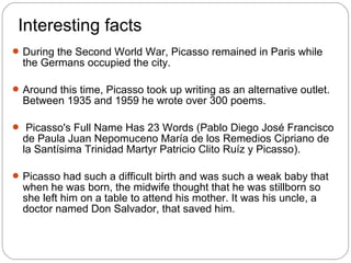Interesting facts
 During the Second World War, Picasso remained in Paris while
  the Germans occupied the city.

 Around this time, Picasso took up writing as an alternative outlet.
  Between 1935 and 1959 he wrote over 300 poems.

 Picasso's Full Name Has 23 Words (Pablo Diego José Francisco
  de Paula Juan Nepomuceno María de los Remedios Cipriano de
  la Santísima Trinidad Martyr Patricio Clito Ruíz y Picasso).

 Picasso had such a difficult birth and was such a weak baby that
  when he was born, the midwife thought that he was stillborn so
  she left him on a table to attend his mother. It was his uncle, a
  doctor named Don Salvador, that saved him.
 