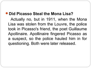 Did Picasso Steal the Mona Lisa?
   Actually no, but in 1911, when the Mona
 Lisa was stolen from the Louvre, the police
 took in Picasso's friend, the poet Guillaume
 Apollinaire. Apollinaire fingered Picasso as
 a suspect, so the police hauled him in for
 questioning. Both were later released.
 