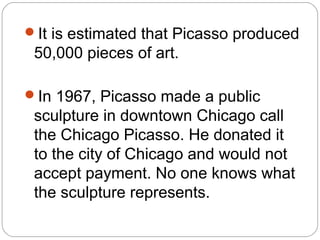 It is estimated that Picasso produced
 50,000 pieces of art.

In 1967, Picasso made a public
 sculpture in downtown Chicago call
 the Chicago Picasso. He donated it
 to the city of Chicago and would not
 accept payment. No one knows what
 the sculpture represents.
 