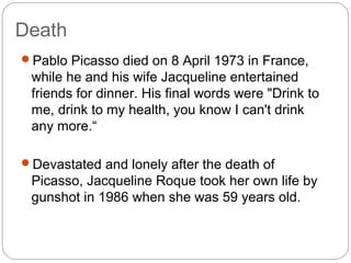 Death
Pablo Picasso died on 8 April 1973 in France,
 while he and his wife Jacqueline entertained
 friends for dinner. His final words were "Drink to
 me, drink to my health, you know I can't drink
 any more.“

Devastated and lonely after the death of
 Picasso, Jacqueline Roque took her own life by
 gunshot in 1986 when she was 59 years old.
 