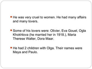 He was very cruel to women. He had many affairs
 and many lovers.

Some of his lovers were: Olivier, Eva Gouel, Ogla
 Khokhlova (he married her in 1918.), Maria
 Therese Walter, Dora Maar.

He had 2 children with Olga. Their names were
 Maya and Paulo.
 