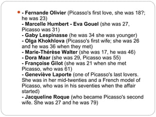  - Fernande Olivier (Picasso's first love, she was 18?;
  he was 23)
  - Marcelle Humbert - Eva Gouel (she was 27,
  Picasso was 31)
  - Gaby Lespinasse (he was 34 she was younger)
  - Olga Khokhlova (Picasso's first wife; she was 26
  and he was 36 when they met)
  - Marie-Thérèse Walter (she was 17, he was 46)
  - Dora Maar (she was 29, Picasso was 55)
  - Françoise Gilot (she was 21 when she met
  Picasso, who was 61)
  - Geneviève Laporte (one of Picasso's last lovers.
  She was in her mid-twenties and a French model of
  Picasso, who was in his seventies when the affair
  started)
  - Jacqueline Roque (who became Picasso's second
  wife. She was 27 and he was 79)
 