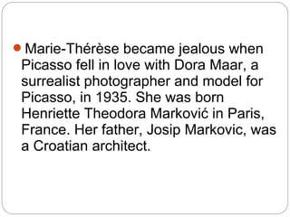 Marie-Thérèse became jealous when
 Picasso fell in love with Dora Maar, a
 surrealist photographer and model for
 Picasso, in 1935. She was born
 Henriette Theodora Marković in Paris,
 France. Her father, Josip Markovic, was
 a Croatian architect.
 