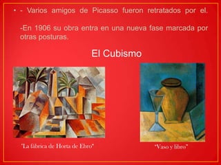 • - Varios amigos de Picasso fueron retratados por el.
-En 1906 su obra entra en una nueva fase marcada por
otras posturas.
El Cubismo
"La fábrica de Horta de Ebro" “Vaso y libro”
 