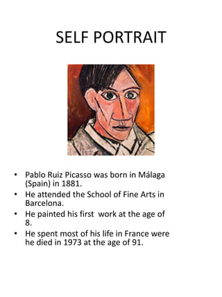 SELF PORTRAIT

• Pablo Ruiz Picasso was born in Málaga
(Spain) in 1881.
• He attended the School of Fine Arts in
Barcelona.
• He painted his first work at the age of
8.
• He spent most of his life in France were
he died in 1973 at the age of 91.

 