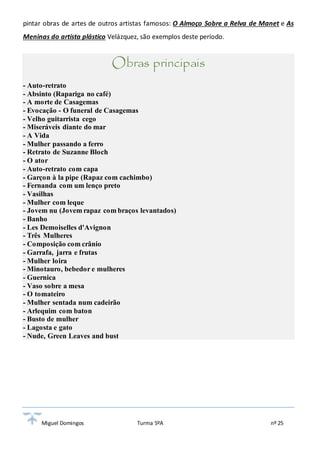 pintar obras de artes de outros artistas famosos: O Almoço Sobre a Relva de Manet e As 
Meninas do artista plástico Velázquez, são exemplos deste período. 
Obras principais 
- Auto-retrato 
- Absinto (Rapariga no café) 
- A morte de Casagemas 
- Evocação - O funeral de Casagemas 
- Velho guitarrista cego 
- Miseráveis diante do mar 
- A Vida 
- Mulher passando a ferro 
- Retrato de Suzanne Bloch 
- O ator 
- Auto-retrato com capa 
- Garçon à la pipe (Rapaz com cachimbo) 
- Fernanda com um lenço preto 
- Vasilhas 
- Mulher com leque 
- Jovem nu (Jovem rapaz com braços levantados) 
- Banho 
- Les Demoiselles d'Avignon 
- Três Mulheres 
- Composição com crânio 
- Garrafa, jarra e frutas 
- Mulher loira 
- Minotauro, bebedor e mulheres 
- Guernica 
- Vaso sobre a mesa 
- O tomateiro 
- Mulher sentada num cadeirão 
- Arlequim com baton 
- Busto de mulher 
- Lagosta e gato 
- Nude, Green Leaves and bust 
Miguel Domingos Turma 5ºA nº 25 
 