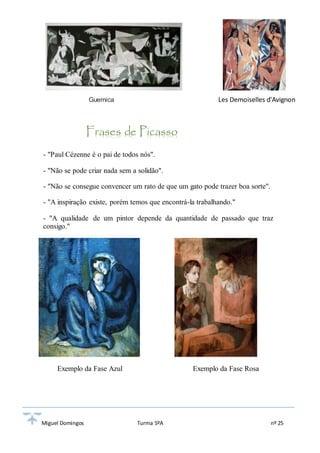 Guernica Les Demoiselles d'Avignon 
Frases de Picasso 
- "Paul Cézenne é o pai de todos nós". 
- "Não se pode criar nada sem a solidão". 
- "Não se consegue convencer um rato de que um gato pode trazer boa sorte". 
- "A inspiração existe, porém temos que encontrá-la trabalhando." 
- "A qualidade de um pintor depende da quantidade de passado que traz 
consigo." 
Exemplo da Fase Azul Exemplo da Fase Rosa 
Miguel Domingos Turma 5ºA nº 25 
 