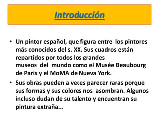 Introducción
• Un pintor español, que figura entre los pintores
más conocidos del s. XX. Sus cuadros están
repartidos por todos los grandes
museos del mundo como el Musée Beaubourg
de Paris y el MoMA de Nueva York.
• Sus obras pueden a veces parecer raras porque
sus formas y sus colores nos asombran. Algunos
incluso dudan de su talento y encuentran su
pintura extraña...
 